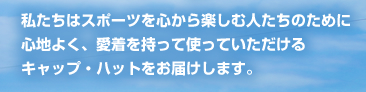 私たちはスポーツを心から楽しむ人たちのために
心地よく、愛着を持って使っていただける
キャップ・ハットをお届けします。